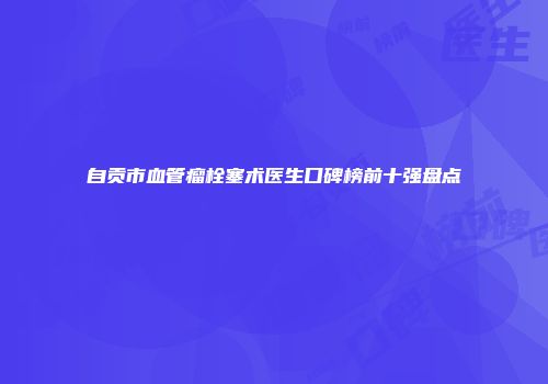 自贡市血管瘤栓塞术医生口碑榜前十强盘点