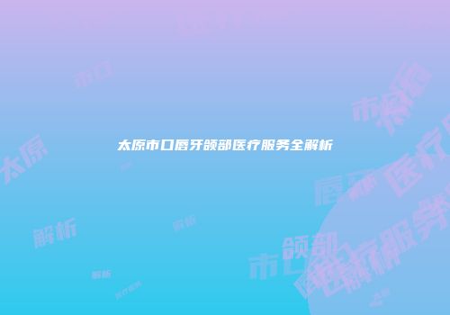 太原市口唇牙颌部医疗服务全解析