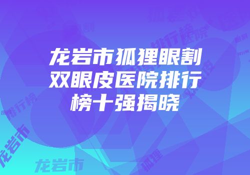 龙岩市狐狸眼割双眼皮医院排行榜十强揭晓