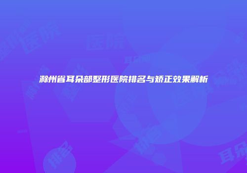 滁州省耳朵部整形医院排名与矫正效果解析