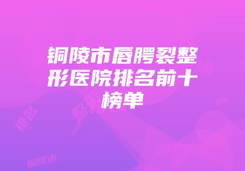 铜陵市唇腭裂整形医院排名前十榜单