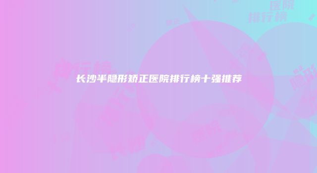 长沙半隐形矫正医院排行榜十强推荐