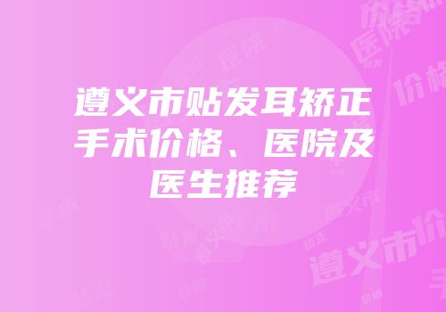 遵义市贴发耳矫正手术价格、医院及医生推荐