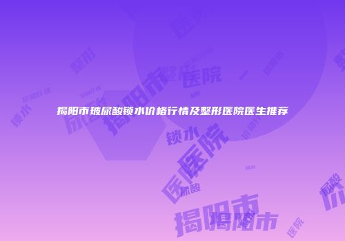 揭阳市玻尿酸锁水价格行情及整形医院医生推荐