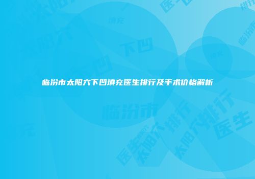 临汾市太阳穴下凹填充医生排行及手术价格解析
