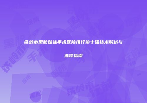 铁岭市黑脸娃娃手术医院排行前十强技术解析与选择指南