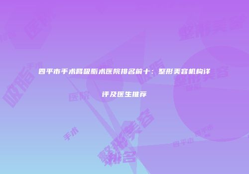 四平市手术臂吸脂术医院排名前十：整形美容机构详评及医生推荐