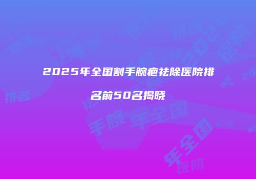 2025年全国割手腕疤祛除医院排名前50名揭晓