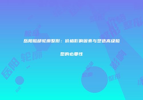 岳阳脸部轮廓整形：价格影响因素与塑造高级脸型的必要性