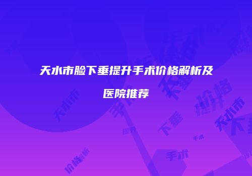 天水市脸下垂提升手术价格解析及医院推荐