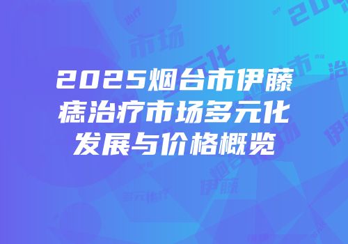 2025烟台市伊藤痣治疗市场多元化发展与价格概览