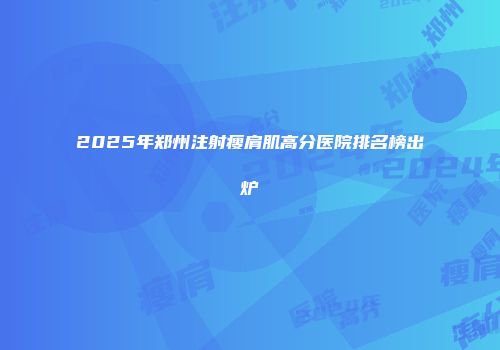 2025年郑州注射瘦肩肌高分医院排名榜出炉