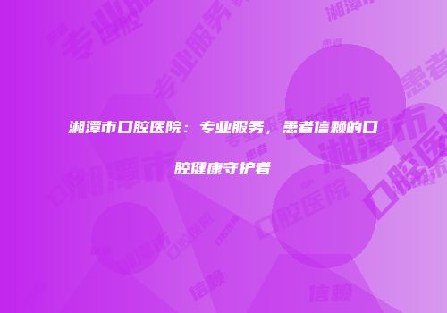 湘潭市口腔医院：专业服务，患者信赖的口腔健康守护者