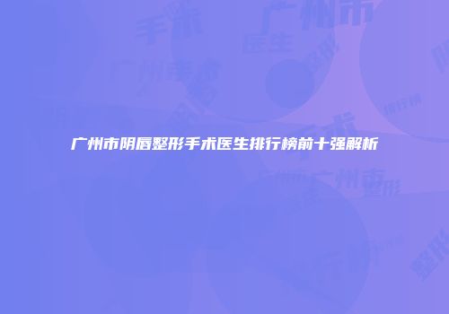 广州市阴唇整形手术医生排行榜前十强解析