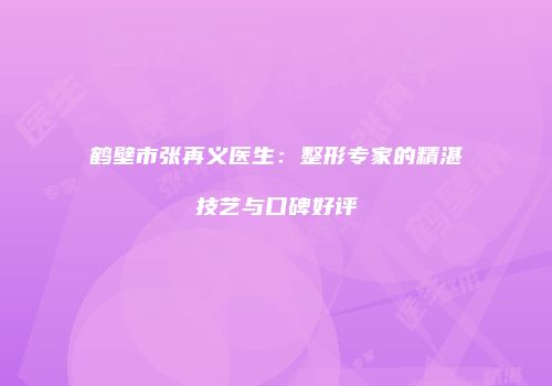 鹤壁市张再义医生：整形专家的精湛技艺与口碑好评
