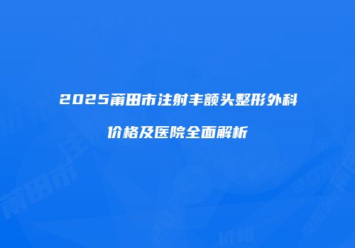 2025莆田市注射丰额头整形外科价格及医院全面解析