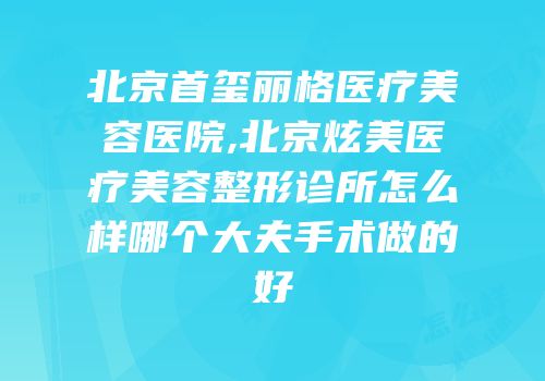 北京首玺丽格医疗美容医院,北京炫美医疗美容整形诊所怎么样哪个大夫手术做的好