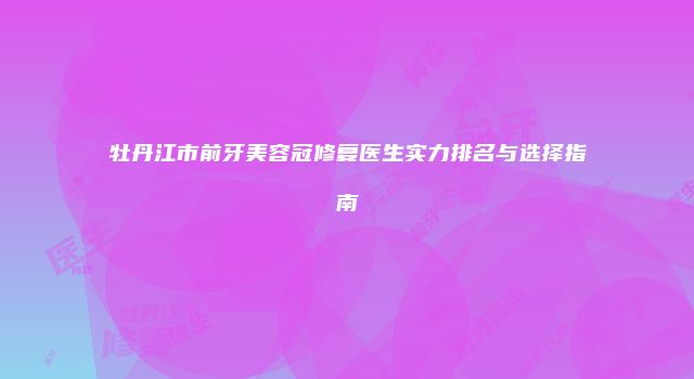牡丹江市前牙美容冠修复医生实力排名与选择指南