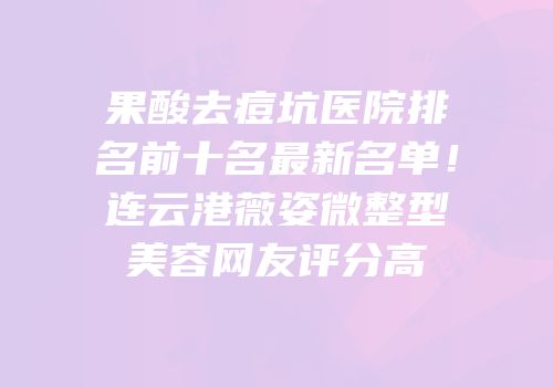 果酸去痘坑医院排名前十名最新名单！连云港薇姿微整型美容网友评分高