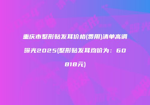 重庆市整形贴发耳价格(费用)清单高调曝光2025(整形贴发耳均价为：60818元)