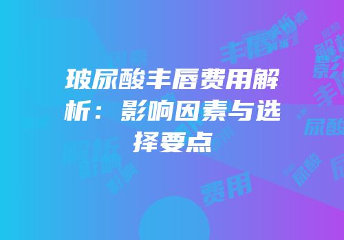 玻尿酸丰唇费用解析：影响因素与选择要点