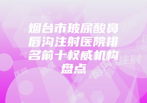 烟台市玻尿酸鼻唇沟注射医院排名前十权威机构盘点
