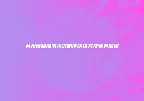 台州市脸部激光溶脂医院排名及特色解析