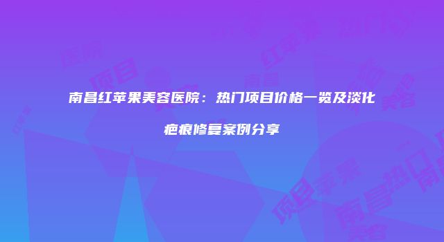南昌红苹果美容医院：热门项目价格一览及淡化疤痕修复案例分享