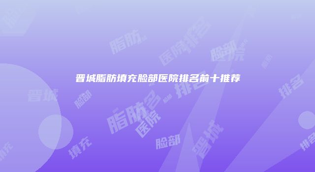 晋城脂肪填充脸部医院排名前十推荐