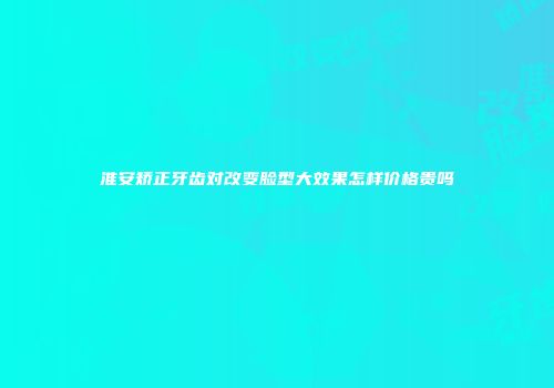 淮安矫正牙齿对改变脸型大效果怎样价格贵吗