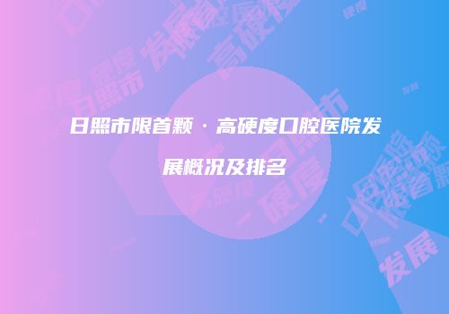 日照市限首颗·高硬度口腔医院发展概况及排名