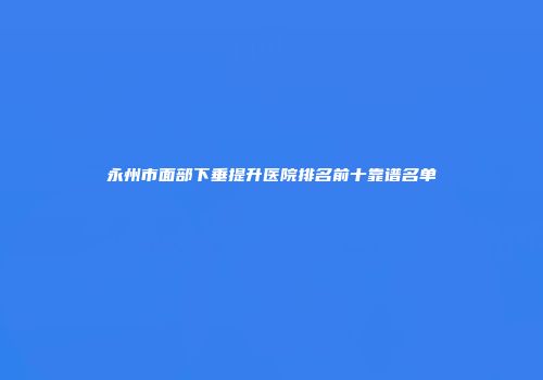 永州市面部下垂提升医院排名前十靠谱名单