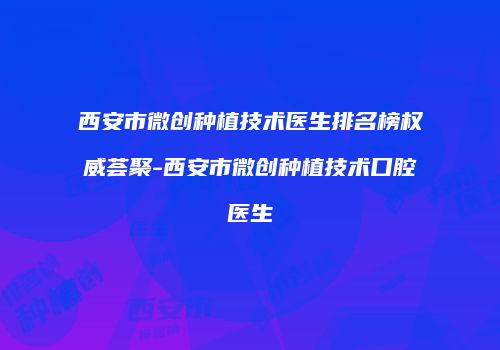 西安市微创种植技术医生排名榜权威荟聚-西安市微创种植技术口腔医生