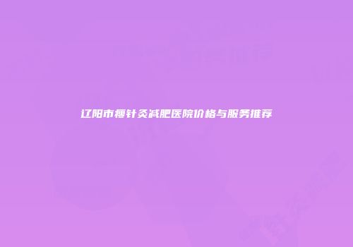 辽阳市瘦针灸减肥医院价格与服务推荐