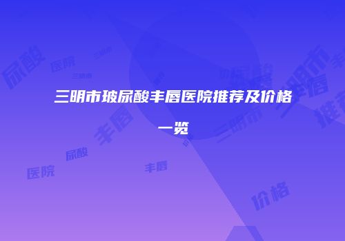 三明市玻尿酸丰唇医院推荐及价格一览
