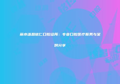 丽水遂昌铭仁口腔诊所：专业口腔医疗服务与案例分享