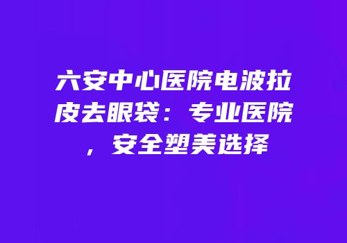 六安中心医院电波拉皮去眼袋：专业医院，安全塑美选择