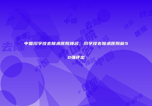 中国川字纹去除术医院排名：川字纹去除术医院前50强评出