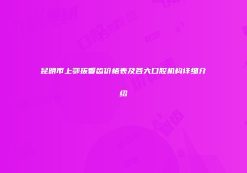 昆明市上鄂拔智齿价格表及各大口腔机构详细介绍