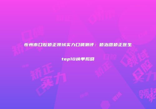 忻州市口腔矫正领域实力口碑测评：矫治器矫正医生top10榜单揭晓