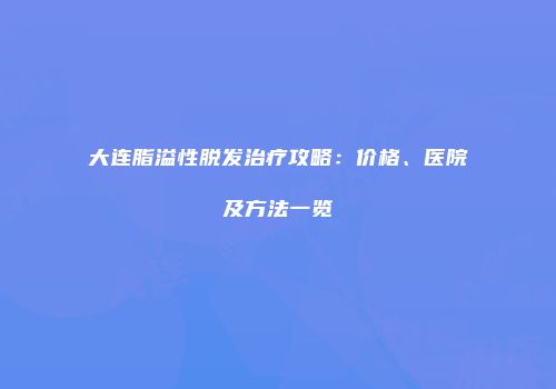 大连脂溢性脱发治疗攻略：价格、医院及方法一览