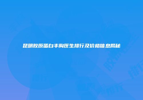 昆明胶原蛋白丰胸医生排行及价格信息揭秘