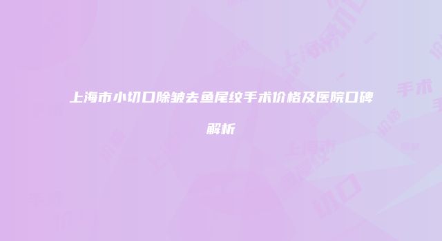 上海市小切口除皱去鱼尾纹手术价格及医院口碑解析