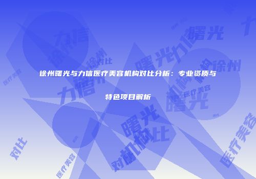 徐州曙光与力信医疗美容机构对比分析：专业资质与特色项目解析