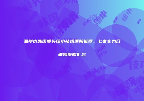 漳州市韩国额头缩小技术医院推荐：七家实力口碑榜医院汇总