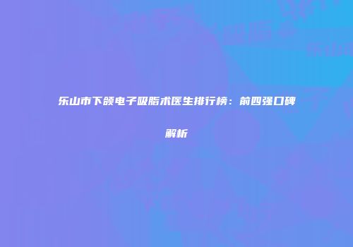 乐山市下颌电子吸脂术医生排行榜：前四强口碑解析