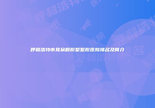 呼和浩特市耳朵畸形整整形医院排名及简介