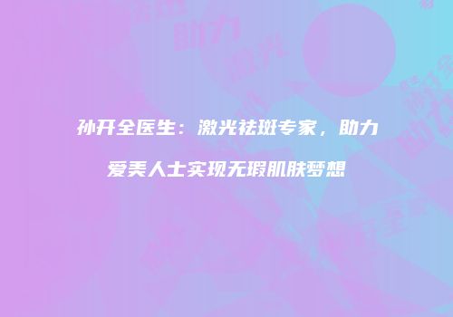孙开全医生：激光祛斑专家，助力爱美人士实现无瑕肌肤梦想