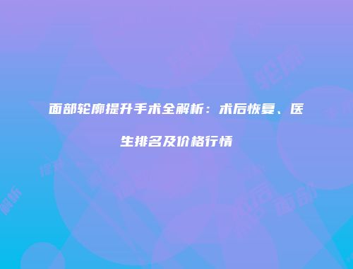 面部轮廓提升手术全解析：术后恢复、医生排名及价格行情