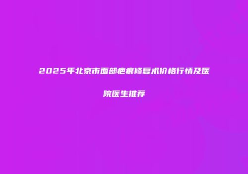 2025年北京市面部疤痕修复术价格行情及医院医生推荐